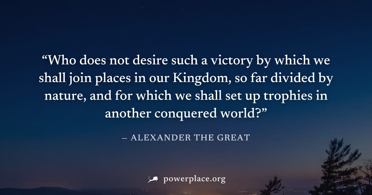 "Who does not desire such a victory by which we shall join places in our Kingdom, so far divided by nature, and for which we shall set up trophies in another conquered world?" — Alexander the Great