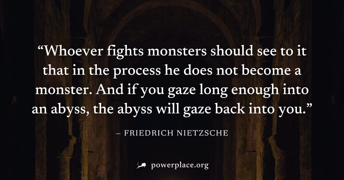 "Whoever fights monsters should see to it that in the process he does not become a monster. And if you gaze long enough into an abyss, the abyss will gaze back into you." — Friedrich Nietzsche