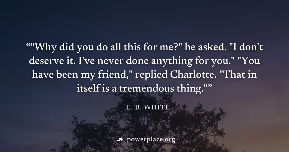 ""Why did you do all this for me?" he asked. "I don't deserve it. I've never done anything for you." "You have been my friend," replied Charlotte. "That in itself is a tremendous thing."" — E. B. Whit