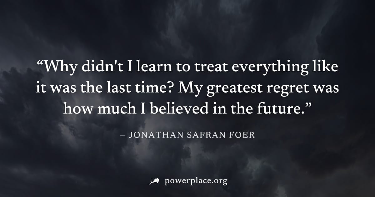 "Why didn't I learn to treat everything like it was the last time? My greatest regret was how much I believed in the future." — Jonathan Safran Foer