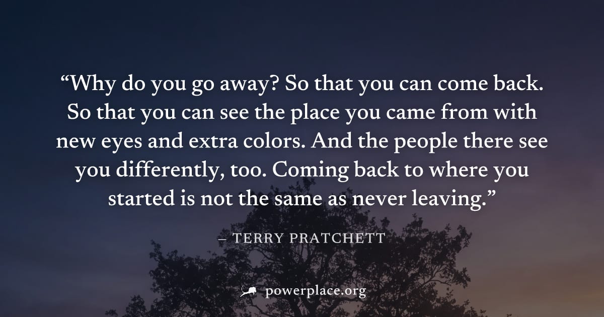 "Why do you go away? So that you can come back. So that you can see the place you came from with new eyes and extra colors. And the people there see you differently, too. Coming back to where you star