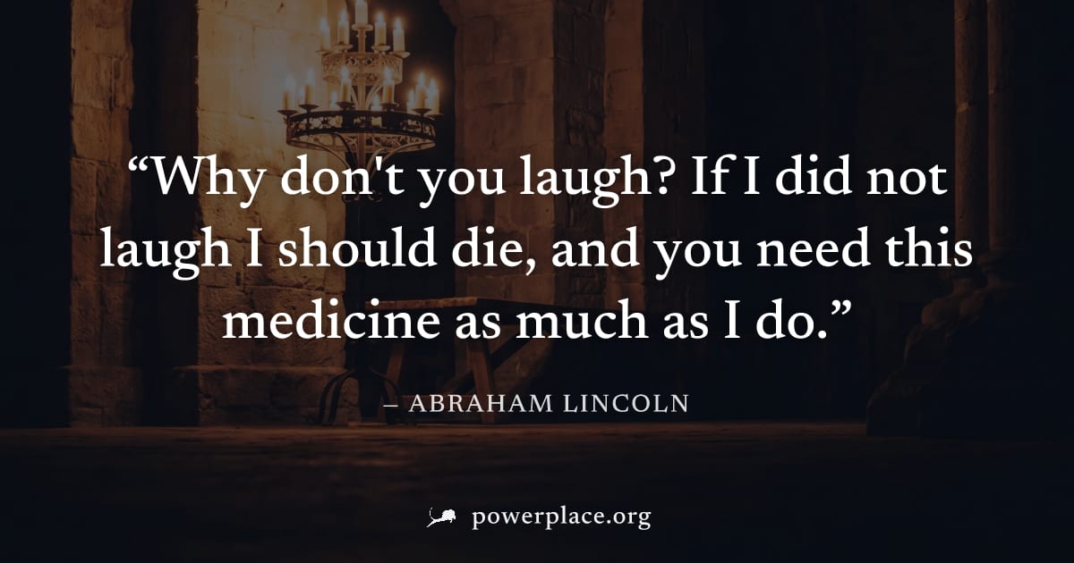 "Why don't you laugh? If I did not laugh I should die, and you need this medicine as much as I do." — Abraham Lincoln