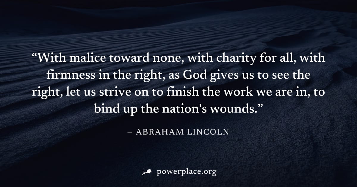 "With malice toward none, with charity for all, with firmness in the right, as God gives us to see the right, let us strive on to finish the work we are in, to bind up the nation's wounds." — Abraham 