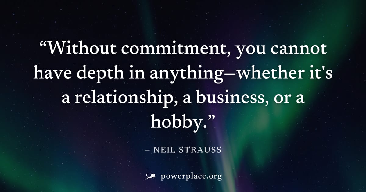 "Without commitment, you cannot have depth in anything—whether it's a relationship, a business, or a hobby." — Neil Strauss