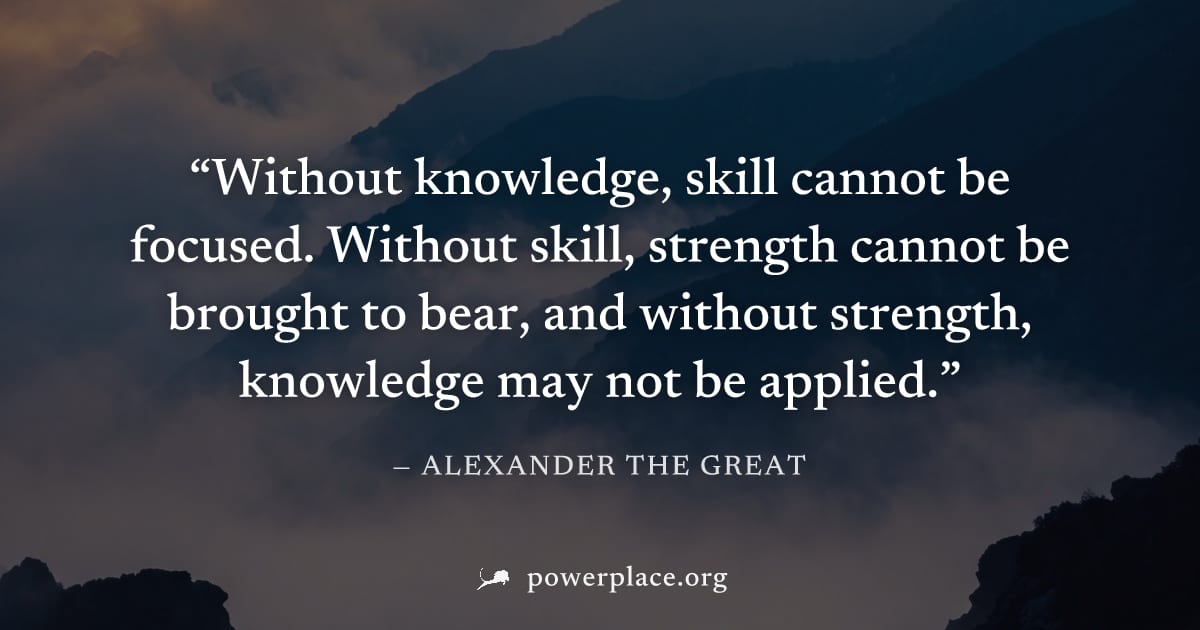 "Without knowledge, skill cannot be focused. Without skill, strength cannot be brought to bear, and without strength, knowledge may not be applied." — Alexander the Great