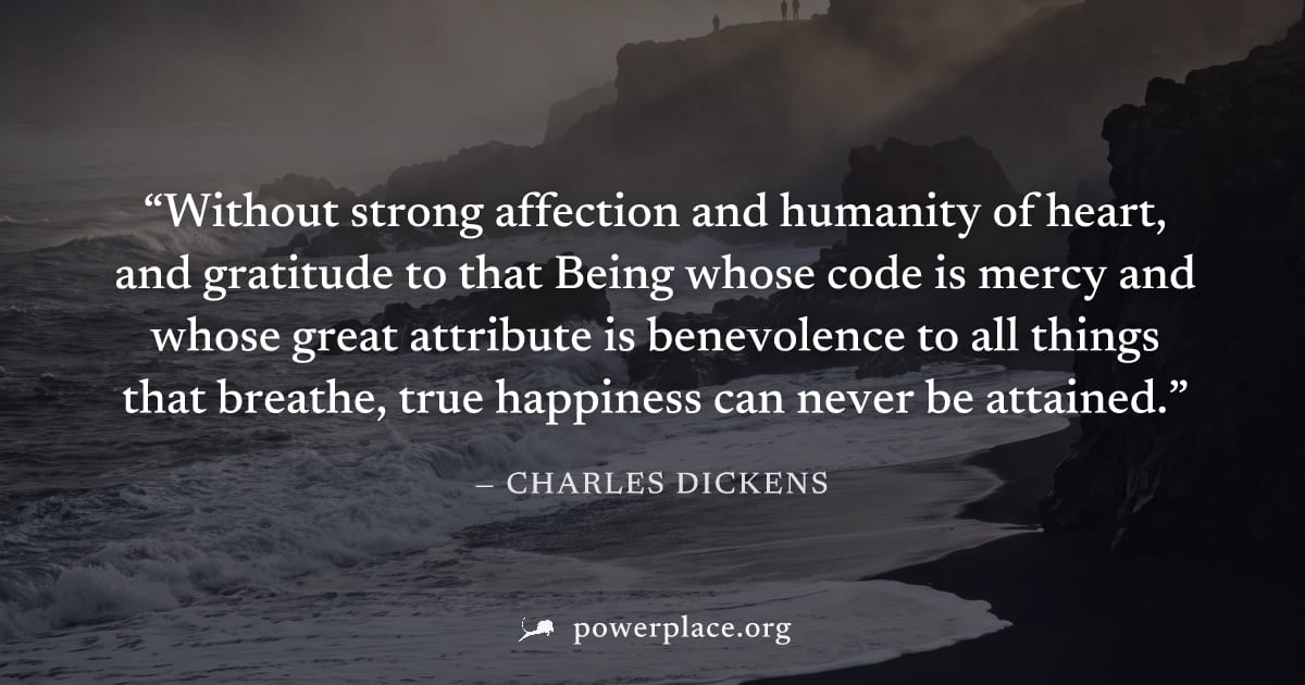 "Without strong affection and humanity of heart, and gratitude to that Being whose code is mercy and whose great attribute is benevolence to all things that breathe, true happiness can never be attain