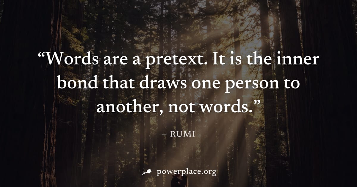 "Words are a pretext. It is the inner bond that draws one person to another, not words." — Rumi