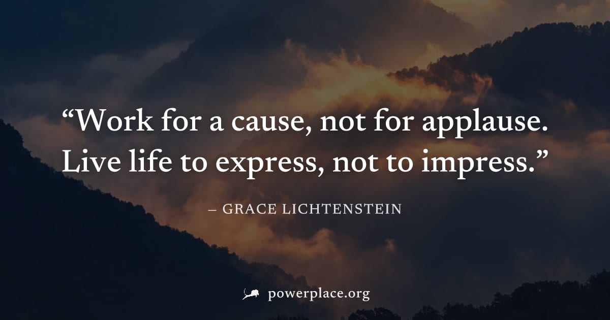 "Work for a cause, not for applause. Live life to express, not to impress." — Grace Lichtenstein