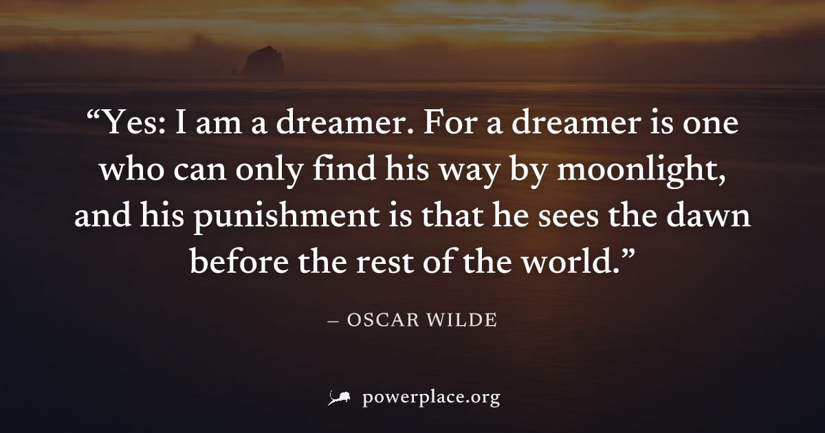 "Yes: I am a dreamer. For a dreamer is one who can only find his way by moonlight, and his punishment is that he sees the dawn before the rest of the world." — Oscar Wilde