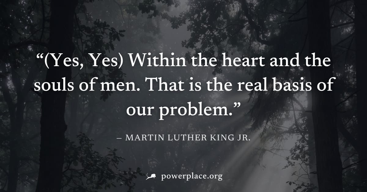 "(Yes, Yes) Within the heart and the souls of men. That is the real basis of our problem." — Martin Luther King Jr.