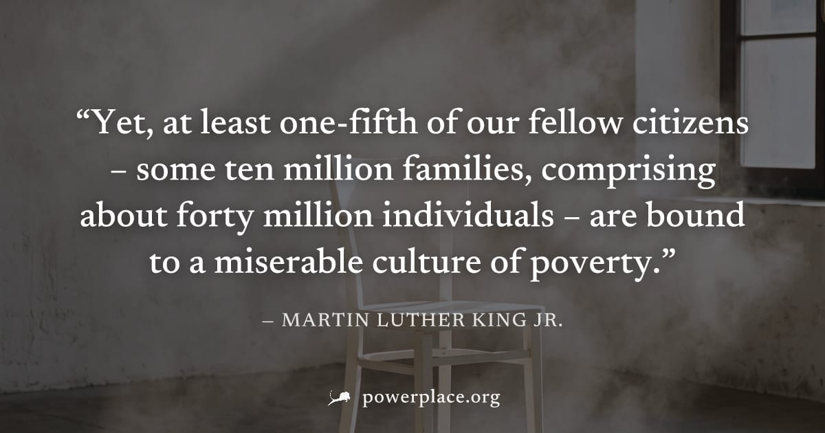 "Yet, at least one-fifth of our fellow citizens – some ten million families, comprising about forty million individuals – are bound to a miserable culture of poverty." — Martin Luther King Jr.