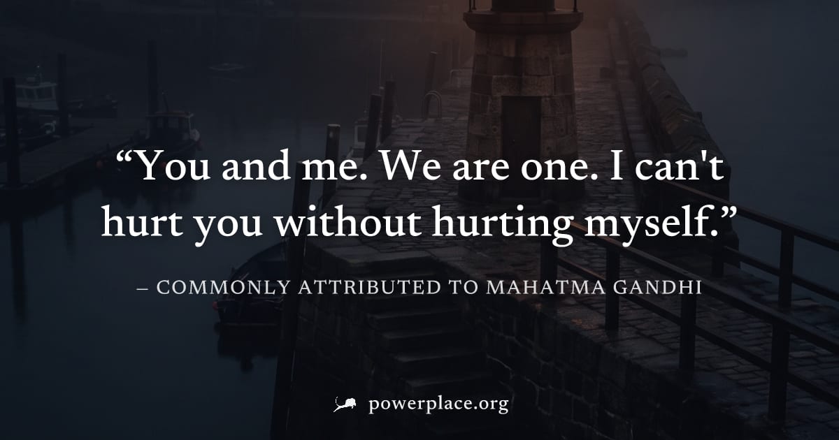 "You and me. We are one. I can't hurt you without hurting myself." — Commonly attributed to Mahatma Gandhi