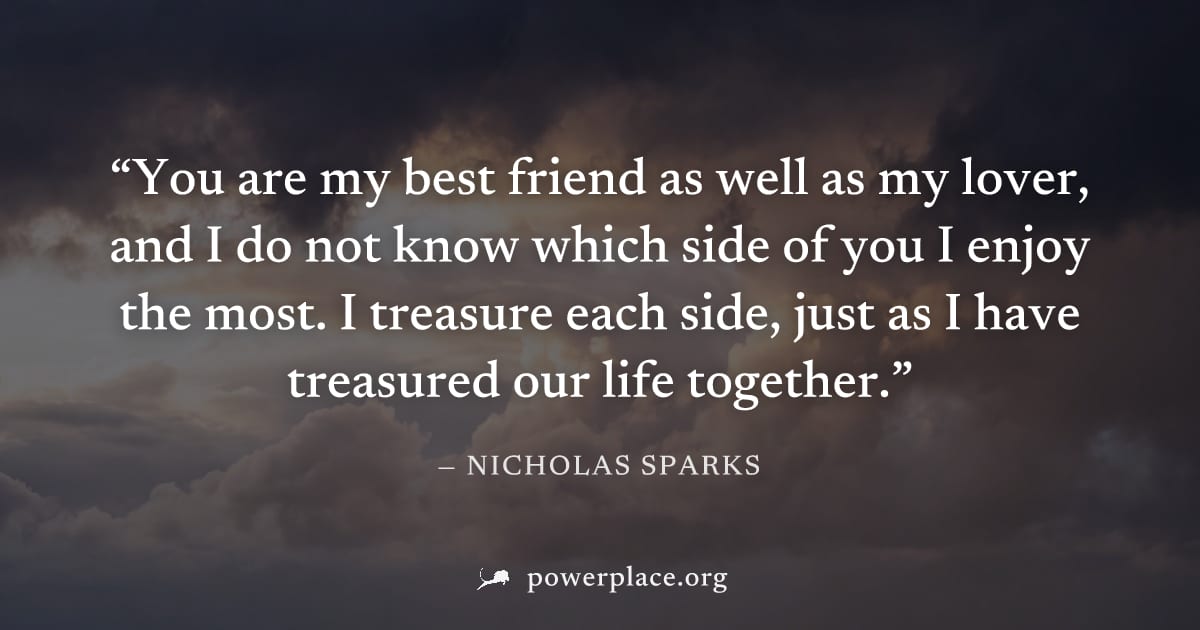 "You are my best friend as well as my lover, and I do not know which side of you I enjoy the most. I treasure each side, just as I have treasured our life together." — Nicholas Sparks