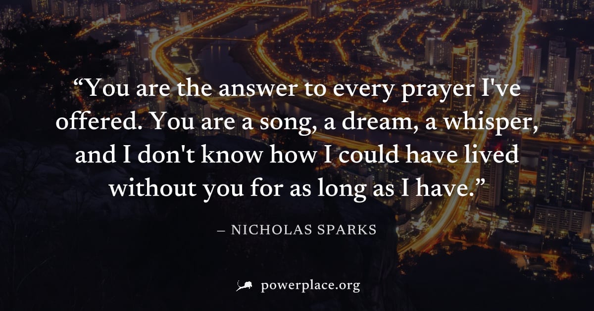 "You are the answer to every prayer I've offered. You are a song, a dream, a whisper, and I don't know how I could have lived without you for as long as I have." — Nicholas Sparks
