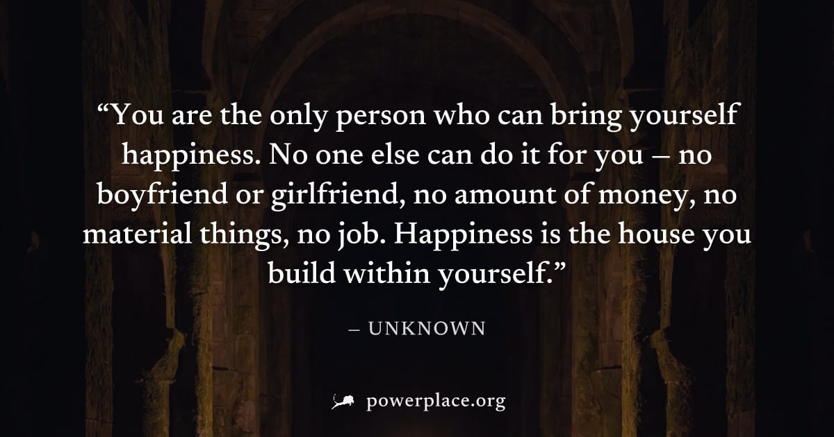 "You are the only person who can bring yourself happiness. No one else can do it for you — no boyfriend or girlfriend, no amount of money, no material things, no job. Happiness is the house you build 