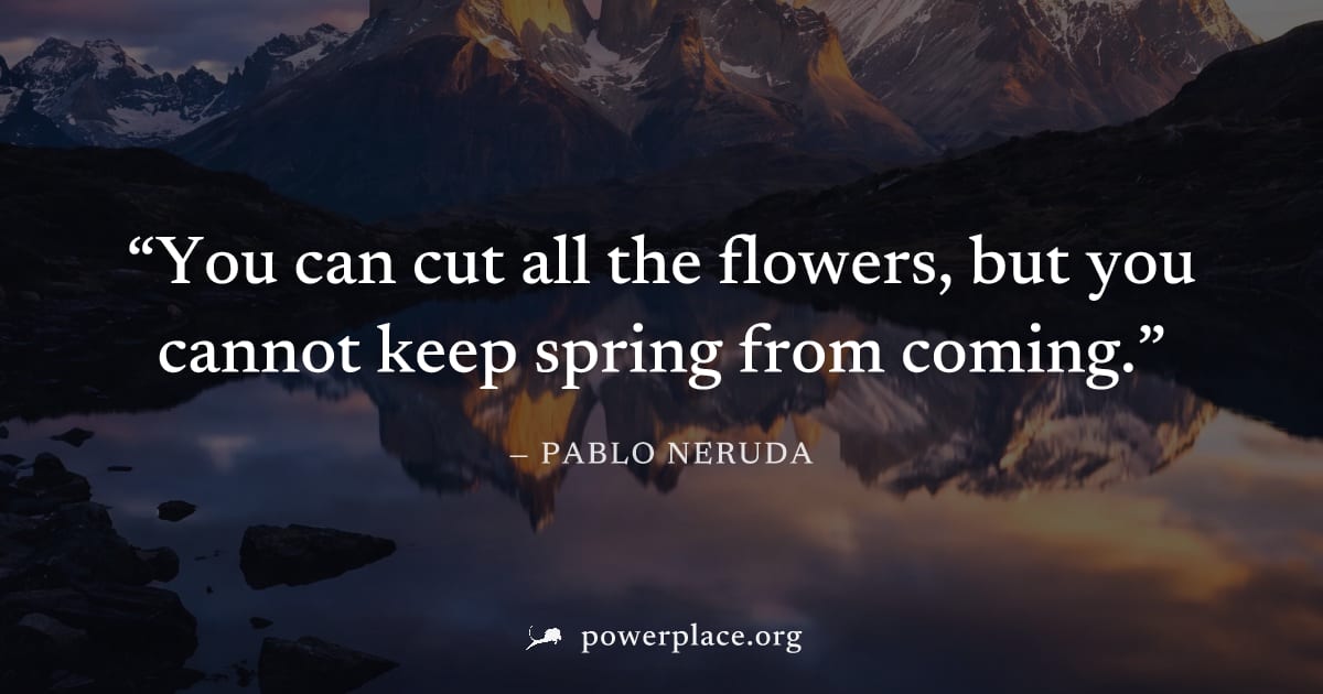 "You can cut all the flowers, but you cannot keep spring from coming." — Pablo Neruda