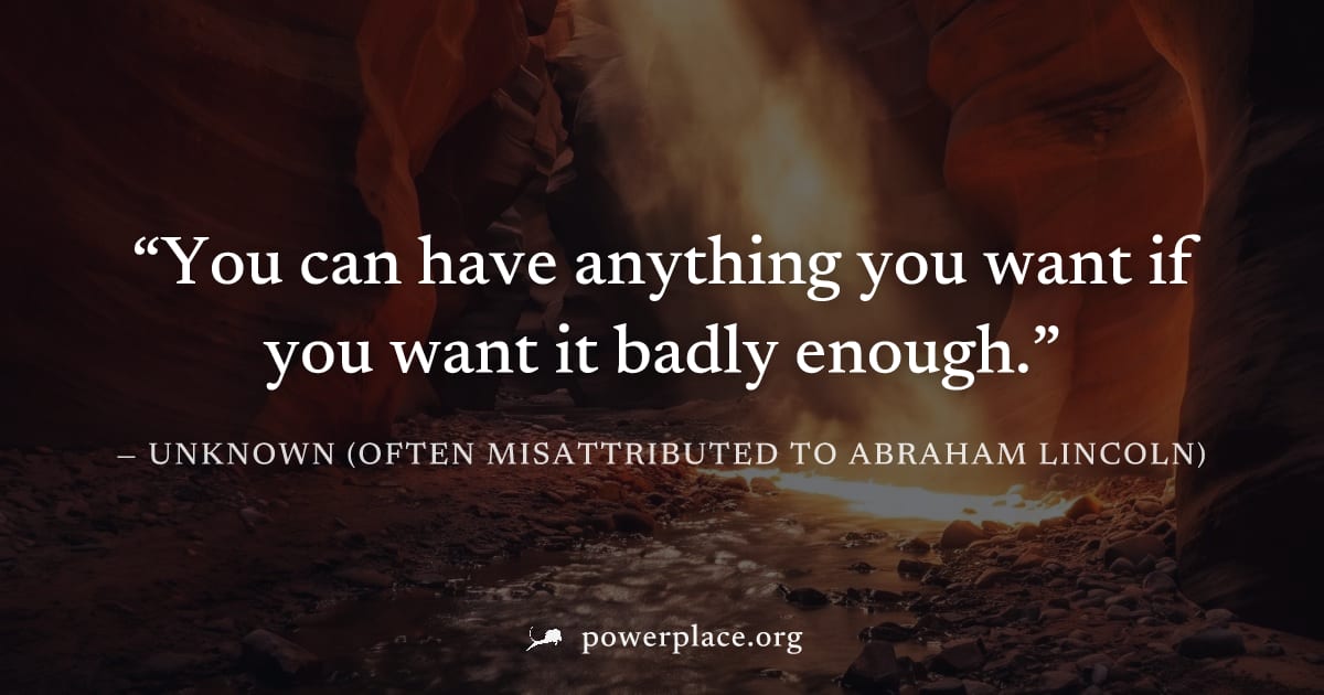 "You can have anything you want if you want it badly enough." — Unknown (often misattributed to Abraham Lincoln)