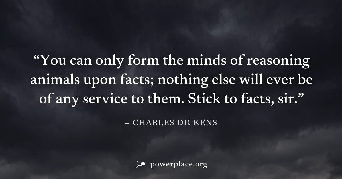 "You can only form the minds of reasoning animals upon facts; nothing else will ever be of any service to them. Stick to facts, sir." — Charles Dickens