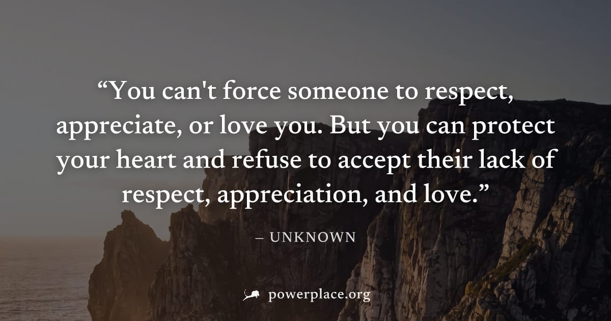"You can't force someone to respect, appreciate, or love you. But you can protect your heart and refuse to accept their lack of respect, appreciation, and love." — Unknown