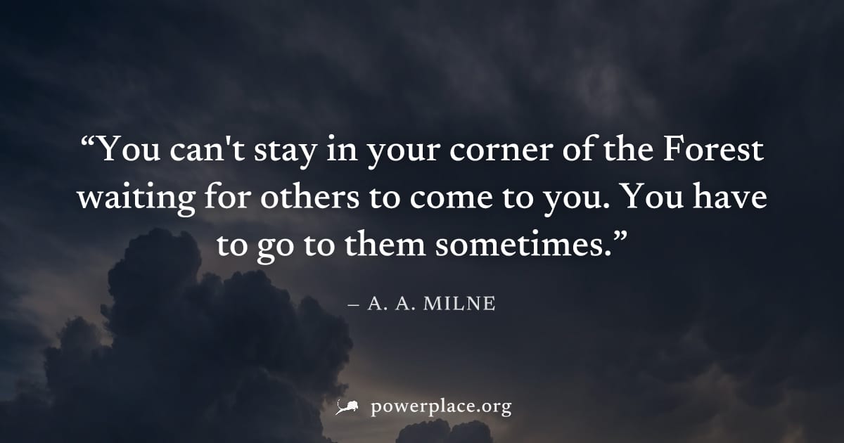 "You can't stay in your corner of the Forest waiting for others to come to you. You have to go to them sometimes." — A. A. Milne
