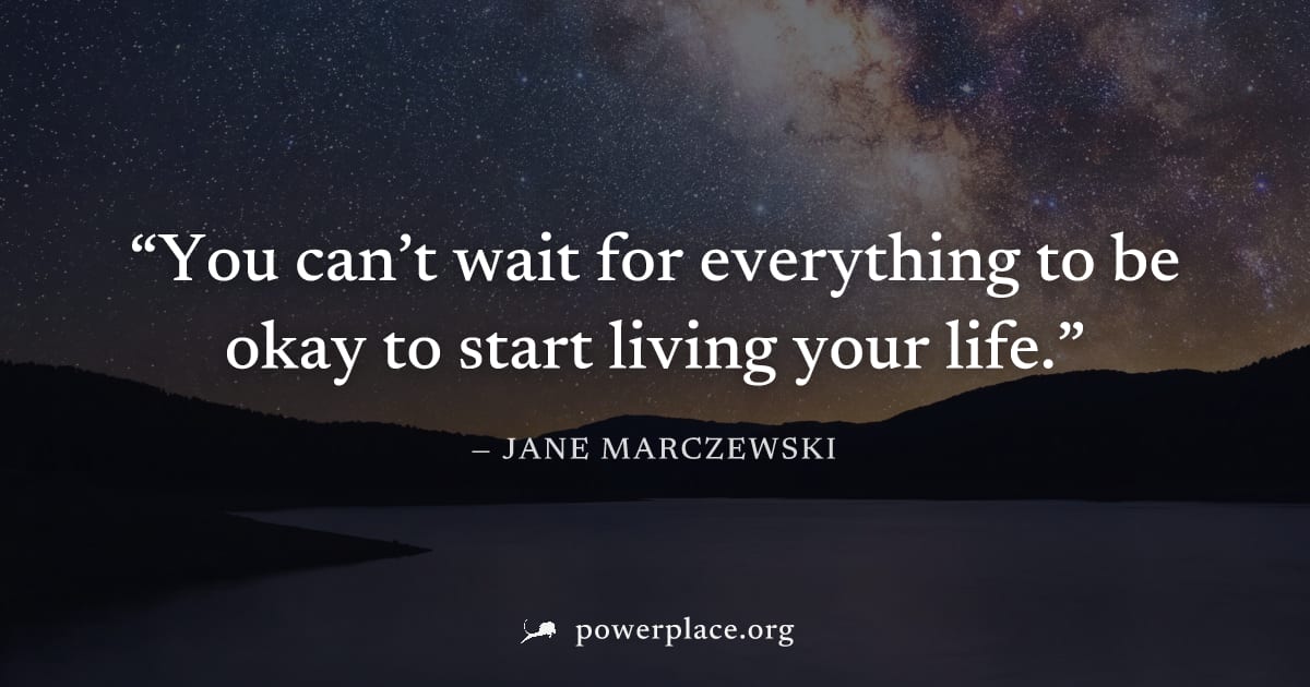 "You can’t wait for everything to be okay to start living your life." — Jane Marczewski