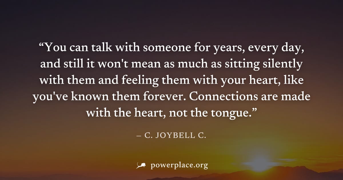 "You can talk with someone for years, every day, and still it won't mean as much as sitting silently with them and feeling them with your heart, like you've known them forever. Connections are made wi