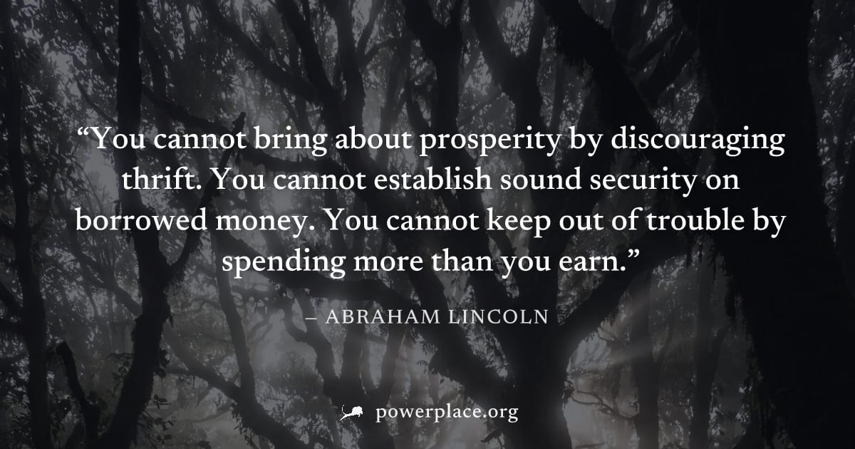 "You cannot bring about prosperity by discouraging thrift. You cannot establish sound security on borrowed money. You cannot keep out of trouble by spending more than you earn." — Abraham Lincoln