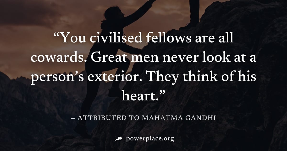 "You civilised fellows are all cowards. Great men never look at a person’s exterior. They think of his heart." — Attributed to Mahatma Gandhi