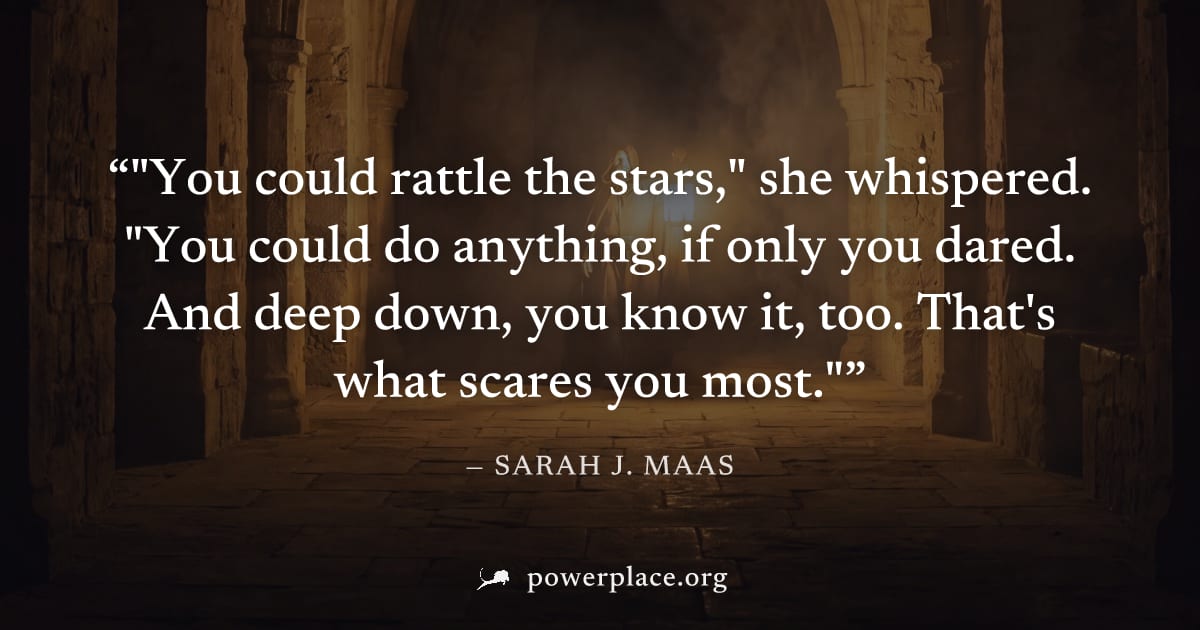 ""You could rattle the stars," she whispered. "You could do anything, if only you dared. And deep down, you know it, too. That's what scares you most."" — Sarah J. Maas