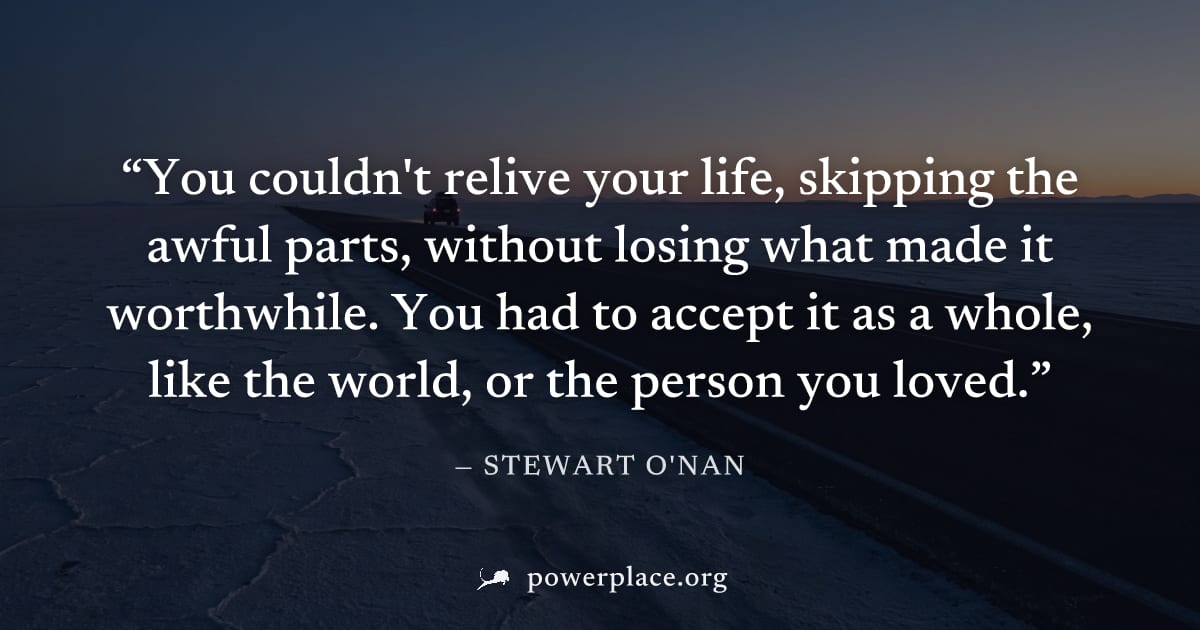 "You couldn't relive your life, skipping the awful parts, without losing what made it worthwhile. You had to accept it as a whole, like the world, or the person you loved." — Stewart O'Nan