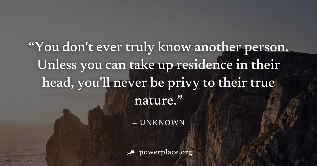 "You don't ever truly know another person. Unless you can take up residence in their head, you'll never be privy to their true nature." — Unknown
