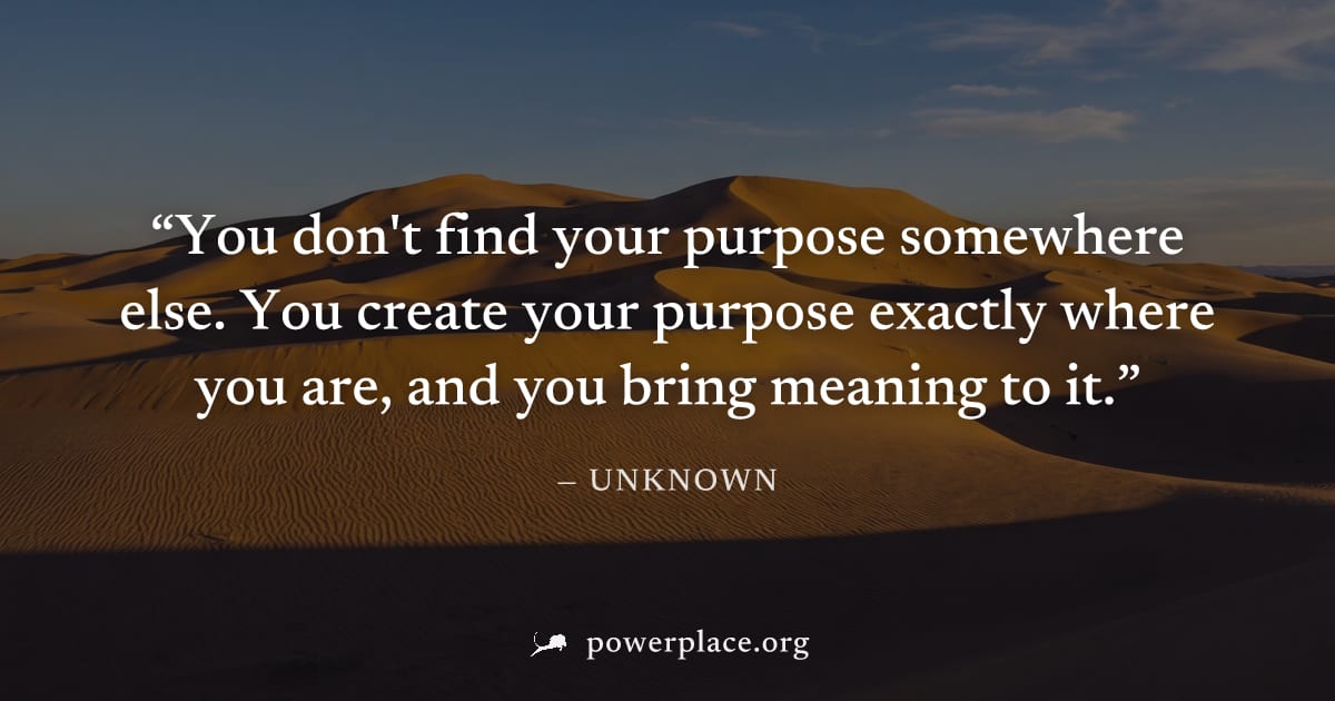 "You don't find your purpose somewhere else. You create your purpose exactly where you are, and you bring meaning to it." — Unknown
