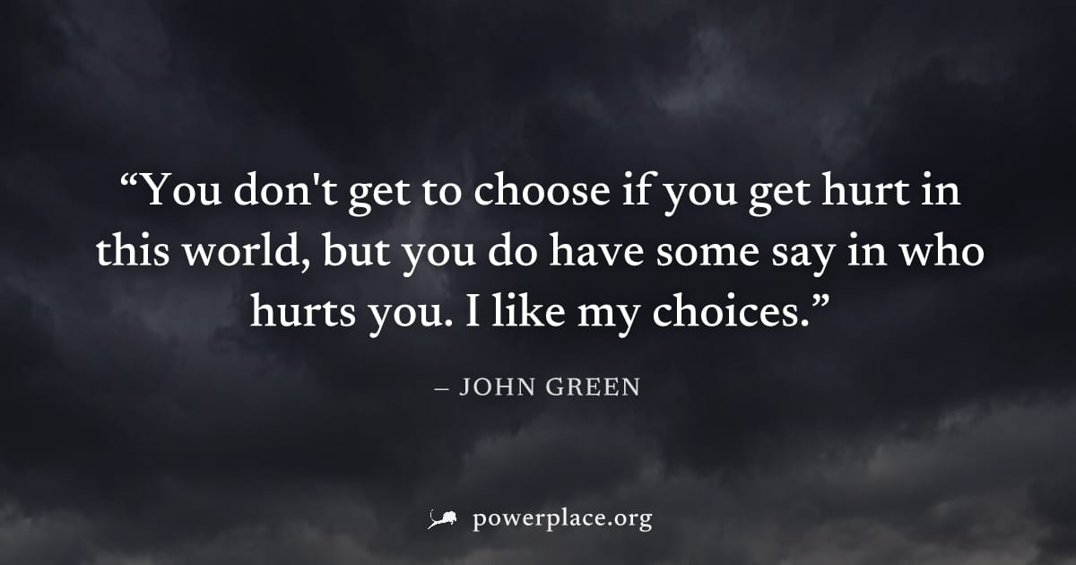 "You don't get to choose if you get hurt in this world, but you do have some say in who hurts you. I like my choices." — John Green