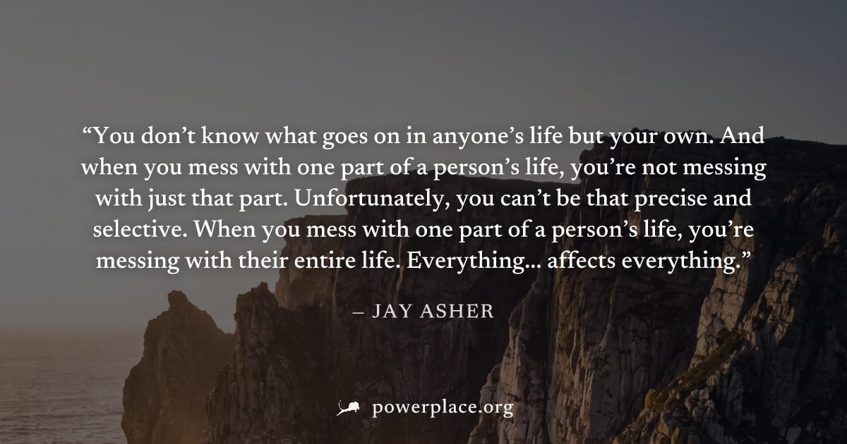 "You don’t know what goes on in anyone’s life but your own. And when you mess with one part of a person’s life, you’re not messing with just that part. Unfortunately, you can’t be that precise and sel