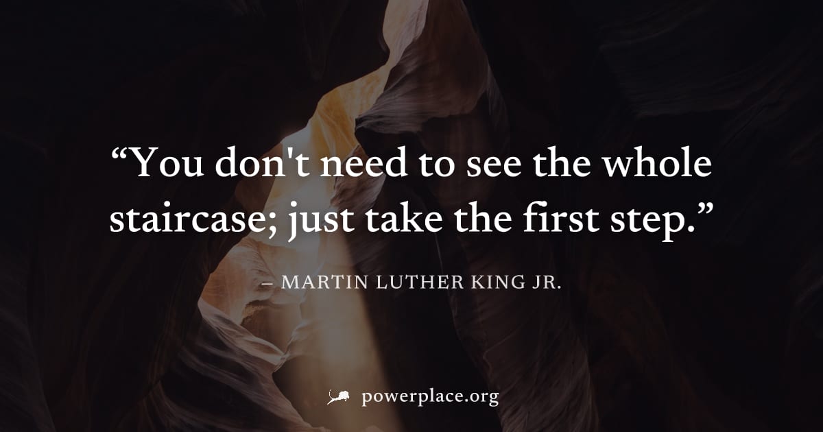 "You don't need to see the whole staircase; just take the first step." — Martin Luther King Jr.
