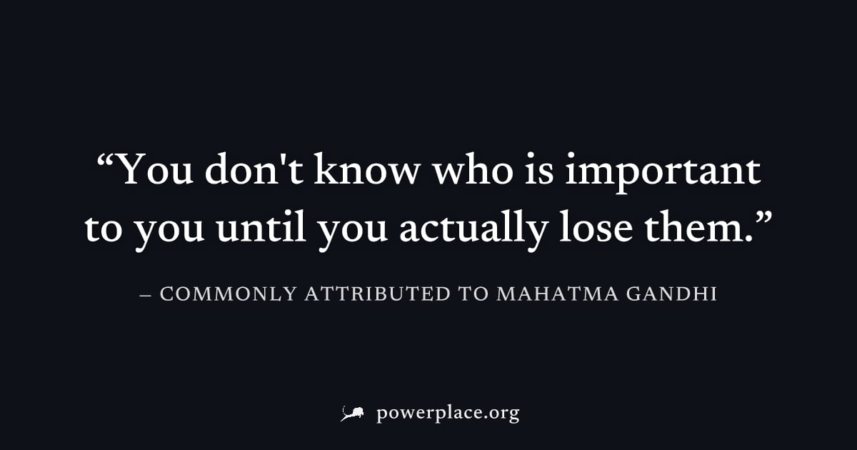 "You don't know who is important to you until you actually lose them." — Commonly attributed to Mahatma Gandhi