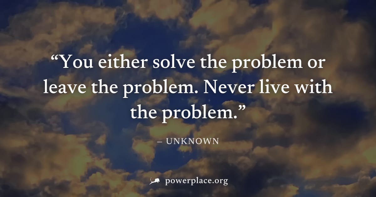 "You either solve the problem or leave the problem. Never live with the problem." — Unknown