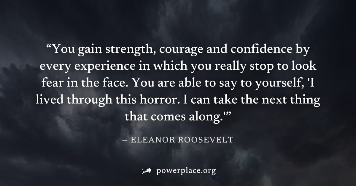 "You gain strength, courage and confidence by every experience in which you really stop to look fear in the face. You are able to say to yourself, 'I lived through this horror. I can take the next thi