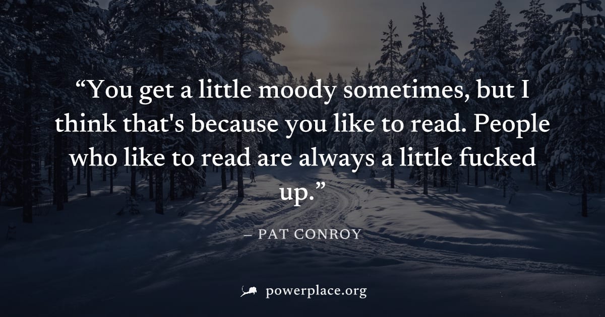 "You get a little moody sometimes, but I think that's because you like to read. People who like to read are always a little fucked up." — Pat Conroy