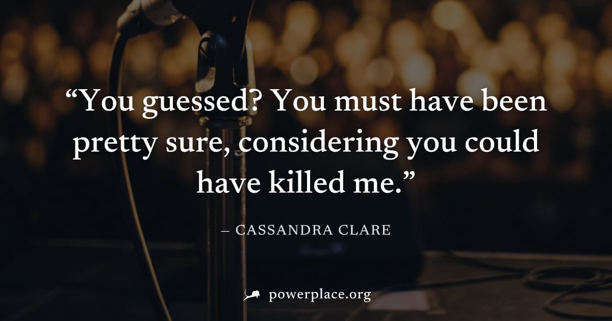 "You guessed? You must have been pretty sure, considering you could have killed me." — Cassandra Clare