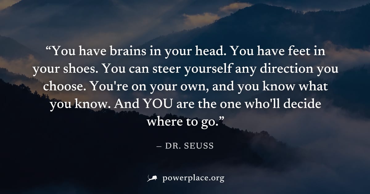 "You have brains in your head. You have feet in your shoes. You can steer yourself any direction you choose. You're on your own, and you know what you know. And YOU are the one who'll decide where to 