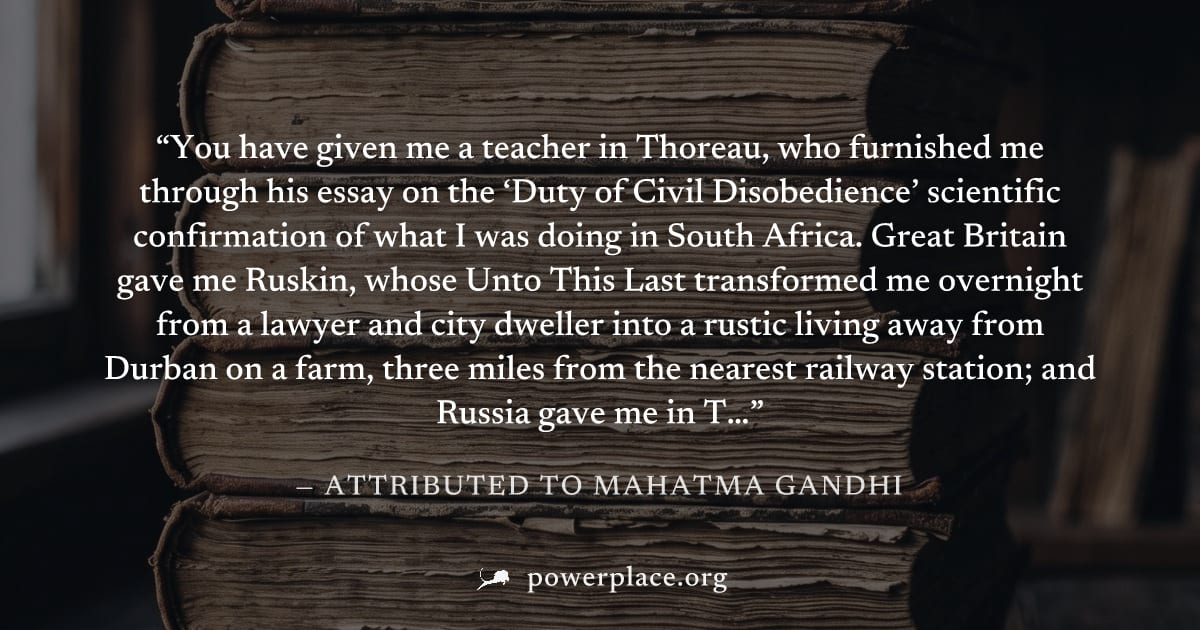 "You have given me a teacher in Thoreau, who furnished me through his essay on the ‘Duty of Civil Disobedience’ scientific confirmation of what I was doing in South Africa. Great Britain gave me Ruski