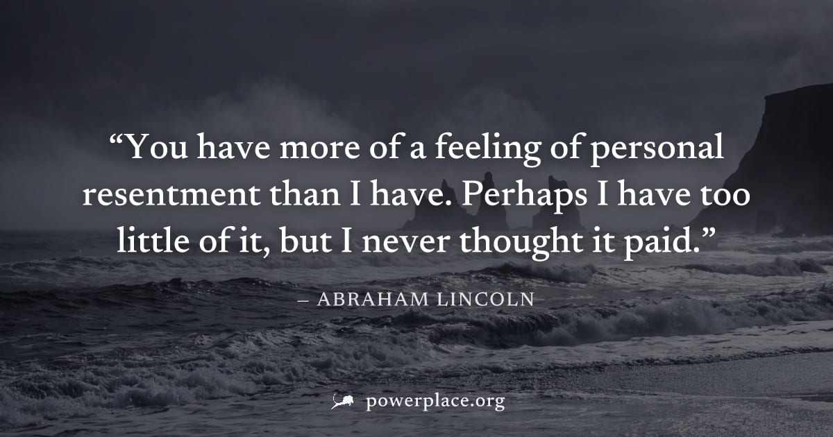 "You have more of a feeling of personal resentment than I have. Perhaps I have too little of it, but I never thought it paid." — Abraham Lincoln