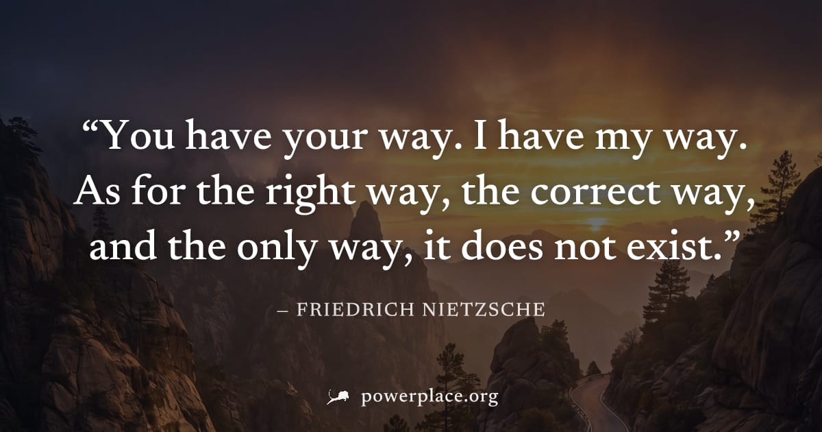 "You have your way. I have my way. As for the right way, the correct way, and the only way, it does not exist." — Friedrich Nietzsche