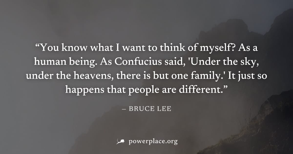 "You know what I want to think of myself? As a human being. As Confucius said, 'Under the sky, under the heavens, there is but one family.' It just so happens that people are different." — Bruce Lee