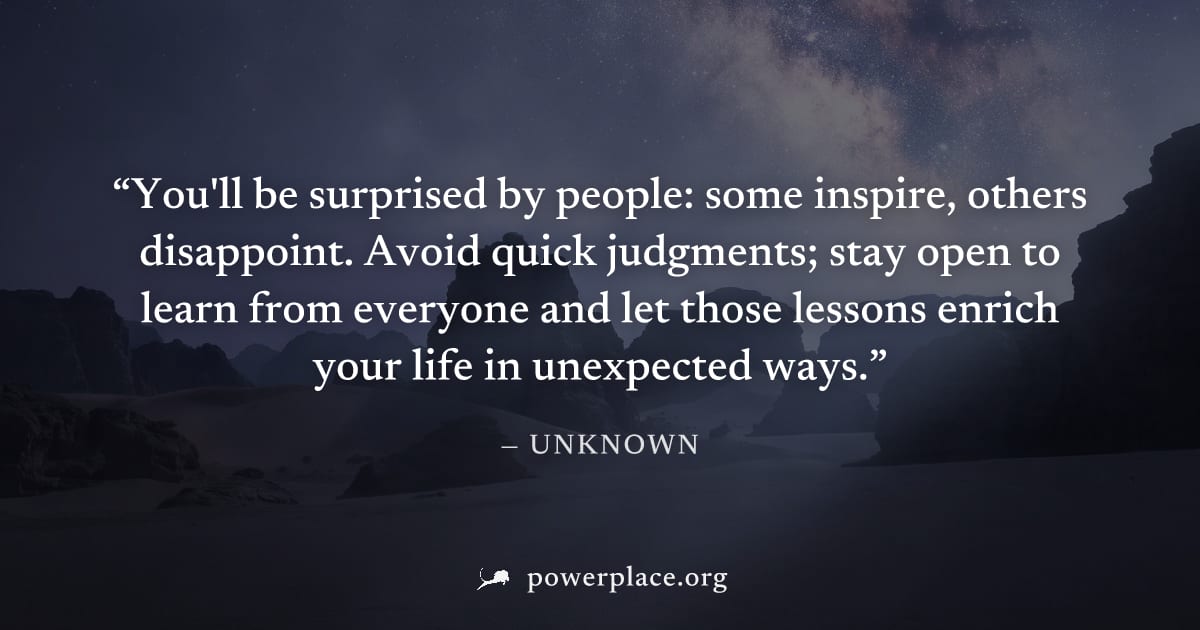 "You'll be surprised by people: some inspire, others disappoint. Avoid quick judgments; stay open to learn from everyone and let those lessons enrich your life in unexpected ways." — Unknown
