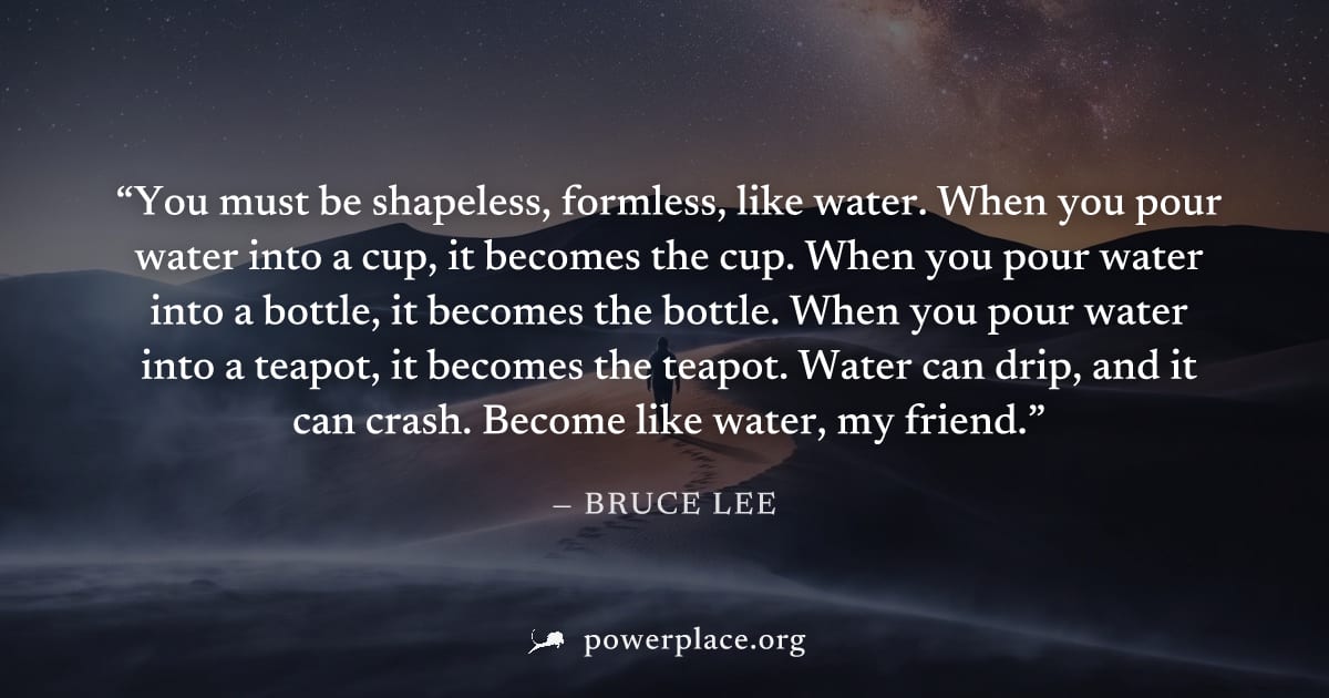 "You must be shapeless, formless, like water. When you pour water into a cup, it becomes the cup. When you pour water into a bottle, it becomes the bottle. When you pour water into a teapot, it become