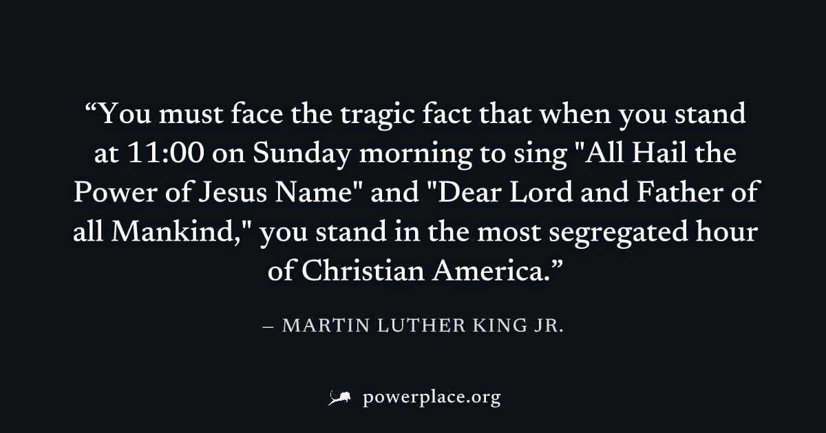 "You must face the tragic fact that when you stand at 11:00 on Sunday morning to sing "All Hail the Power of Jesus Name" and "Dear Lord and Father of all Mankind," you stand in the most segregated hou