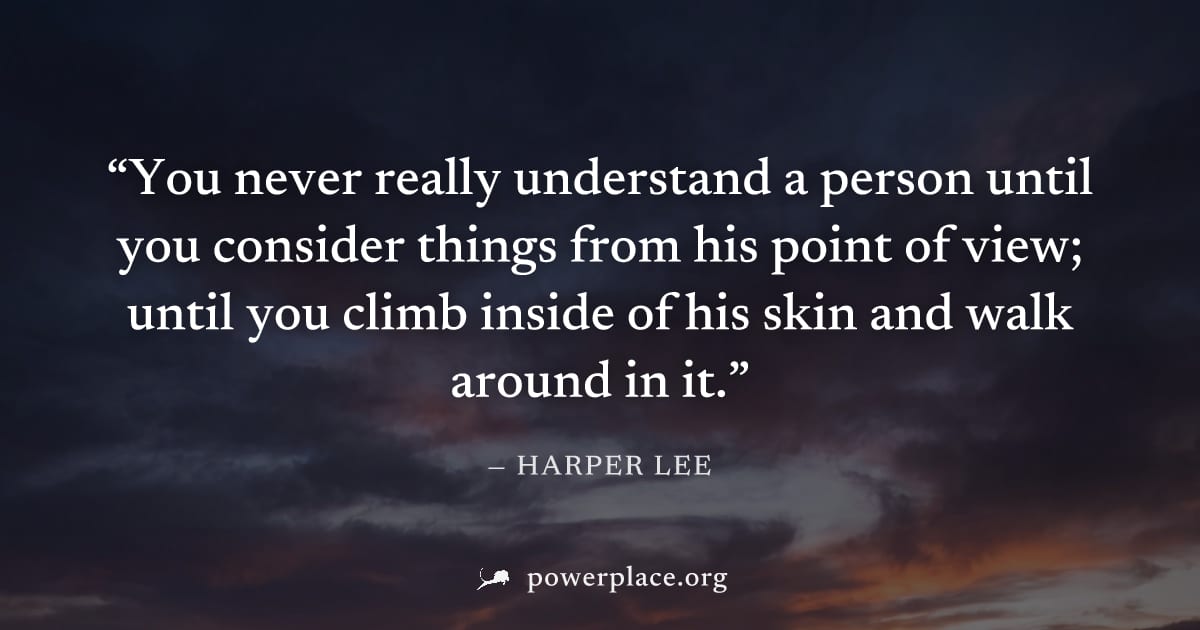 "You never really understand a person until you consider things from his point of view; until you climb inside of his skin and walk around in it." — Harper Lee