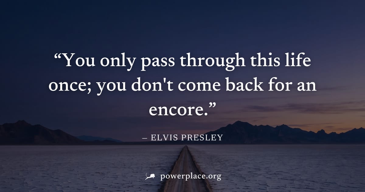 "You only pass through this life once; you don't come back for an encore." — Elvis Presley